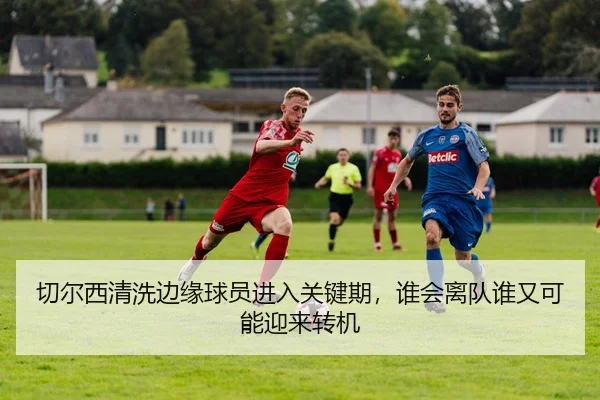 切尔西清洗边缘球员进入关键期，谁会离队谁又可能迎来转机