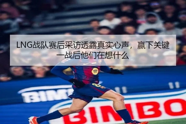 LNG战队赛后采访透露真实心声，赢下关键一战后他们在想什么